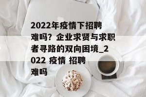 2022年疫情下招聘难吗？企业求贤与求职者寻路的双向困境_2022 疫情 招聘 难吗