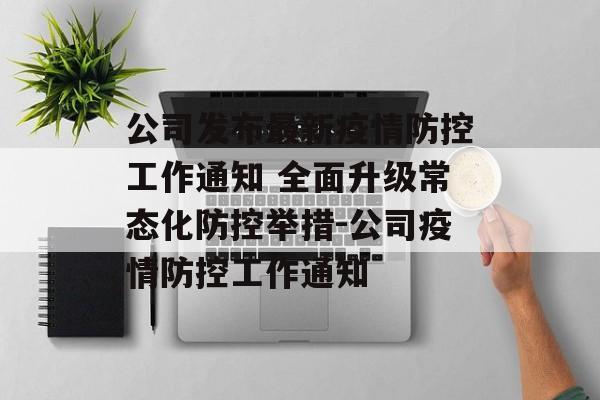 公司发布最新疫情防控工作通知 全面升级常态化防控举措-公司疫情防控工作通知