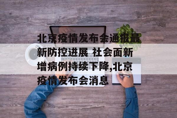 北京疫情发布会通报最新防控进展 社会面新增病例持续下降,北京疫情发布会消息