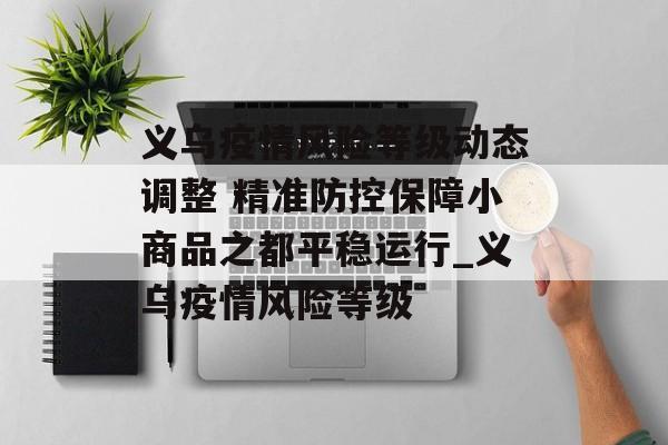 义乌疫情风险等级动态调整 精准防控保障小商品之都平稳运行_义乌疫情风险等级
