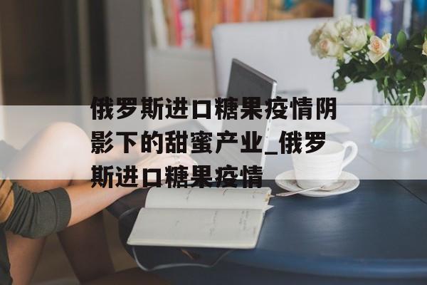 俄罗斯进口糖果疫情阴影下的甜蜜产业_俄罗斯进口糖果疫情