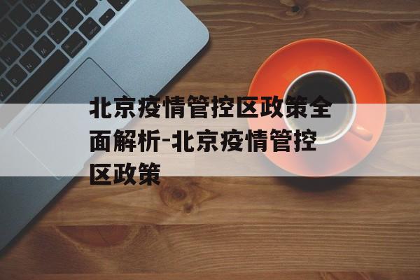 北京疫情管控区政策全面解析-北京疫情管控区政策