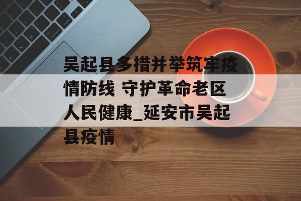 吴起县多措并举筑牢疫情防线 守护革命老区人民健康_延安市吴起县疫情