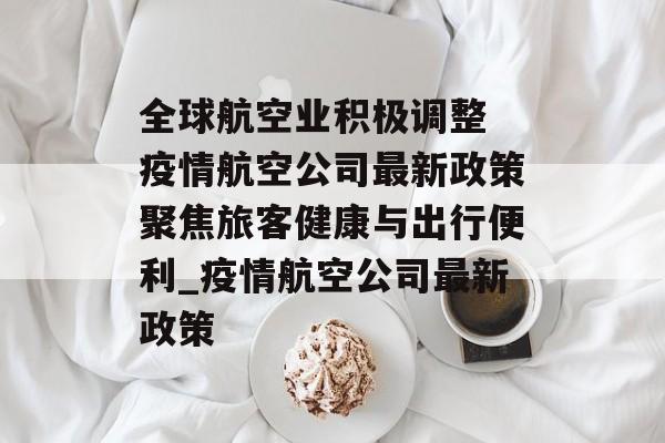 全球航空业积极调整 疫情航空公司最新政策聚焦旅客健康与出行便利_疫情航空公司最新政策