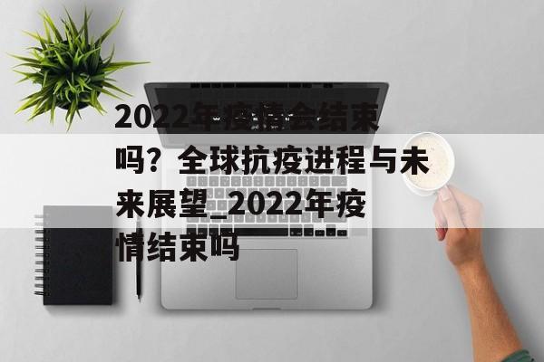 2022年疫情会结束吗？全球抗疫进程与未来展望_2022年疫情结束吗