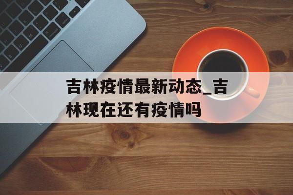 吉林疫情最新动态_吉林现在还有疫情吗