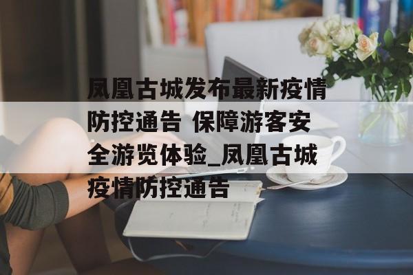 凤凰古城发布最新疫情防控通告 保障游客安全游览体验_凤凰古城疫情防控通告