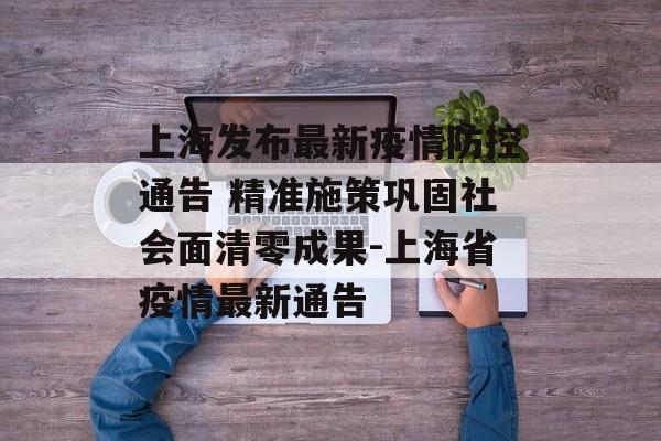 上海发布最新疫情防控通告 精准施策巩固社会面清零成果-上海省疫情最新通告