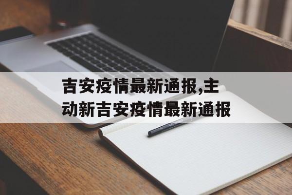 吉安疫情最新通报,主动新吉安疫情最新通报