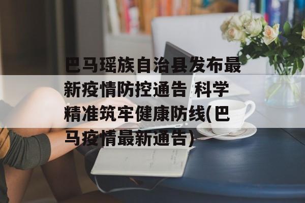 巴马瑶族自治县发布最新疫情防控通告 科学精准筑牢健康防线(巴马疫情最新通告)