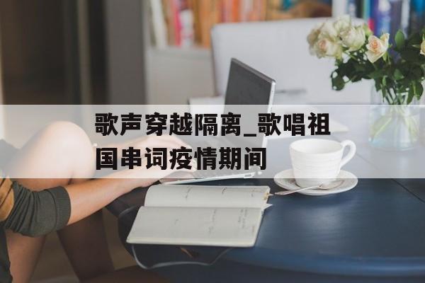 歌声穿越隔离_歌唱祖国串词疫情期间