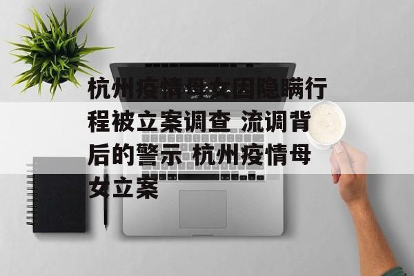 杭州疫情母女因隐瞒行程被立案调查 流调背后的警示 杭州疫情母女立案