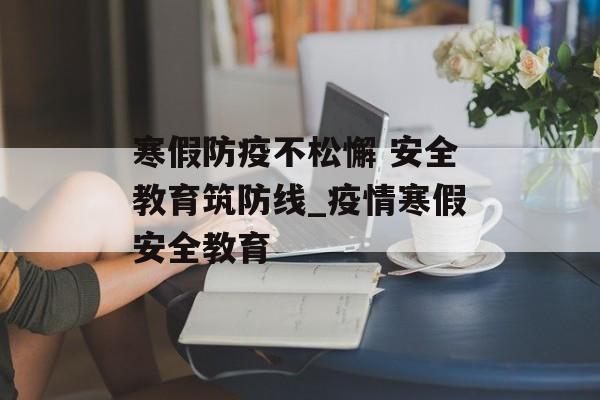 寒假防疫不松懈 安全教育筑防线_疫情寒假安全教育