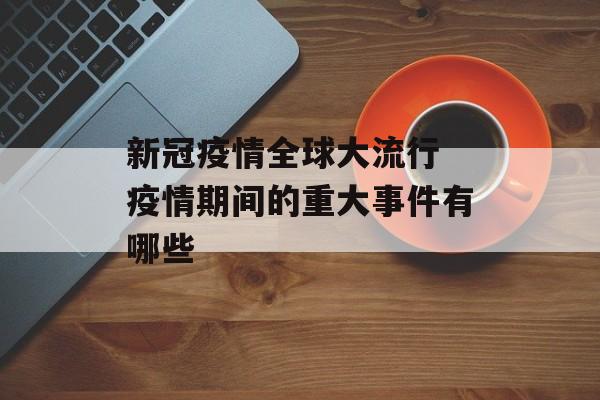新冠疫情全球大流行 疫情期间的重大事件有哪些