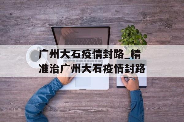 广州大石疫情封路_精准治广州大石疫情封路