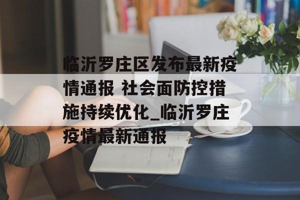 临沂罗庄区发布最新疫情通报 社会面防控措施持续优化_临沂罗庄疫情最新通报