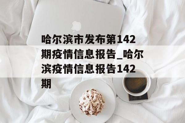 哈尔滨市发布第142期疫情信息报告_哈尔滨疫情信息报告142期