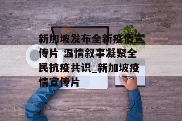 新加坡发布全新疫情宣传片 温情叙事凝聚全民抗疫共识_新加坡疫情宣传片