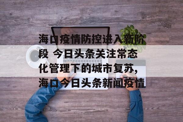 海口疫情防控进入新阶段 今日头条关注常态化管理下的城市复苏,海口今日头条新闻疫情